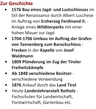 Zur Geschichte •	1576 Bau eines Jagd- und Lustschlosses im Stil der Renaissance durch Albert Lucchese im Auftrag von Erzherzog Ferdinand II. - Anlage eines Wildtierparks mit einer hohen Mauer zur Jagd •	1704-1706 Umbau im Auftrag der Grafen von Tannenberg zum Barockschloss - Fresken in der Kapelle von Josef Waldmann •	1809 Plünderung im Zug der Tiroler Freiheitskämpfe •	Ab 1848 verschiedene Besitzer - verschiedene Verwendung •	1876 Ankauf durch das Land Tirol •	Heute Landeslehranstalt Rotholz - Fachschulen für Landwirtschaft, Forstwirtschaft, Gartenbau etc.